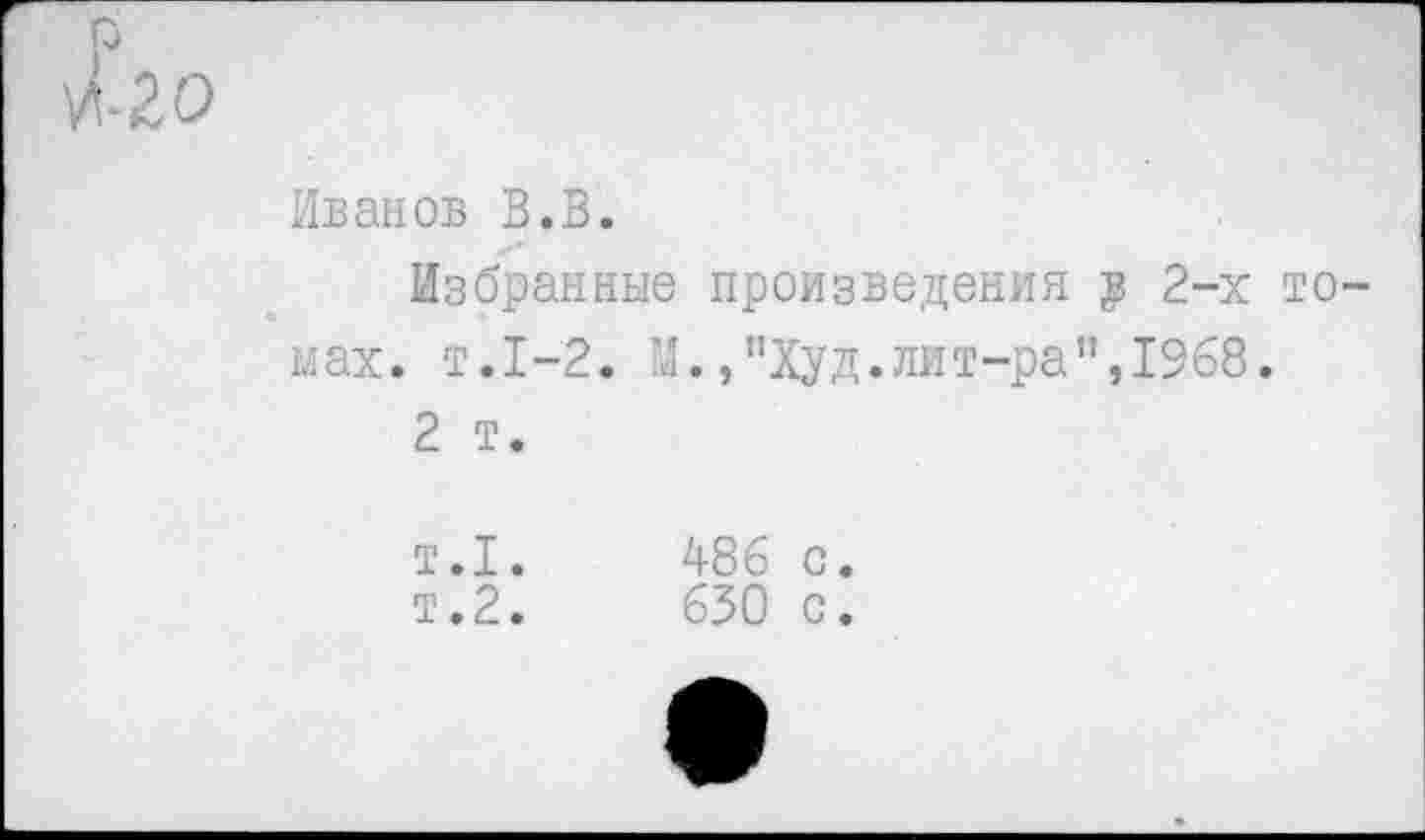 ﻿р
И-20
Иванов В.В.
Избранные произведения $ 2-х томах. т.1-2. И.,"Худ.лит-ра",1968.
2 т.
т.1.
т.2.
486 с.
630 с.